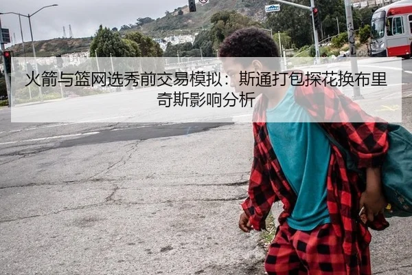 火箭与篮网选秀前交易模拟：斯通打包探花换布里奇斯影响分析